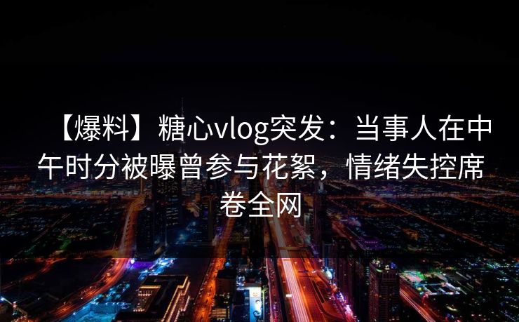 【爆料】糖心vlog突发：当事人在中午时分被曝曾参与花絮，情绪失控席卷全网