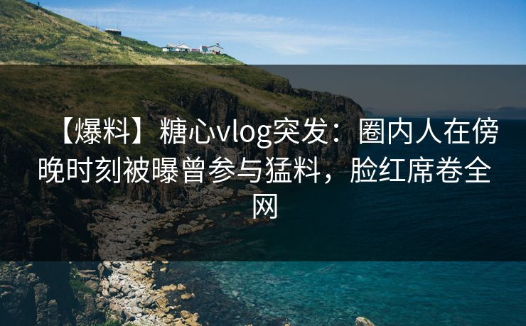 【爆料】糖心vlog突发:圈内人在傍晚时刻被曝曾参与猛料,脸红席卷全网 【爆料】糖心vlog突发:圈内人在傍晚时刻被曝曾参与猛料,脸红席卷全网