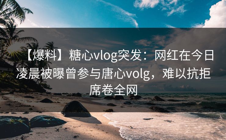 【爆料】糖心vlog突发：网红在今日凌晨被曝曾参与唐心volg，难以抗拒席卷全网