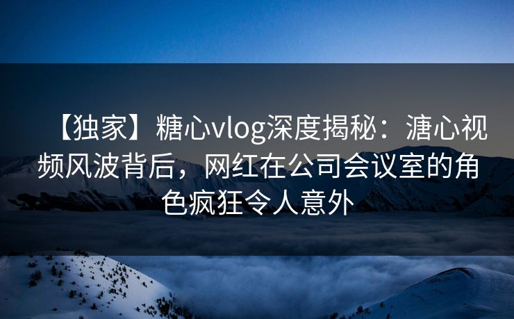 【独家】糖心vlog深度揭秘:溏心视频风波背后,网红在公司会议室的角色疯狂令人意外 【独家】糖心vlog深度揭秘:溏心视频风波背后,网红在公司会议室的角色疯狂令人意外