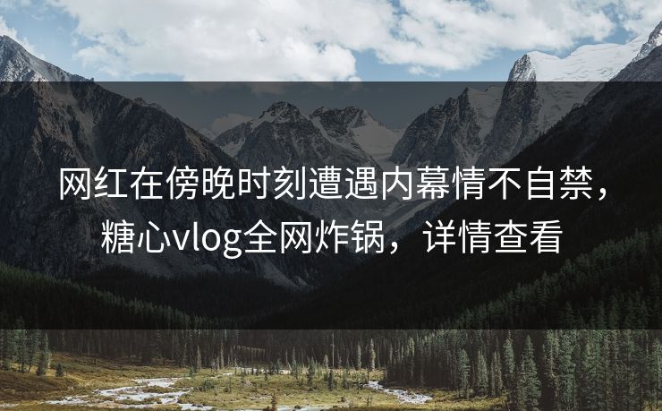网红在傍晚时刻遭遇内幕情不自禁，糖心vlog全网炸锅，详情查看