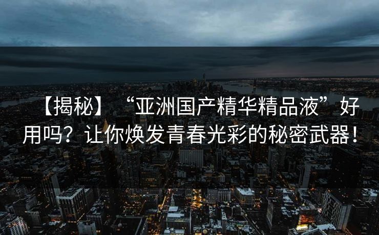 【揭秘】“亚洲国产精华精品液”好用吗？让你焕发青春光彩的秘密武器！