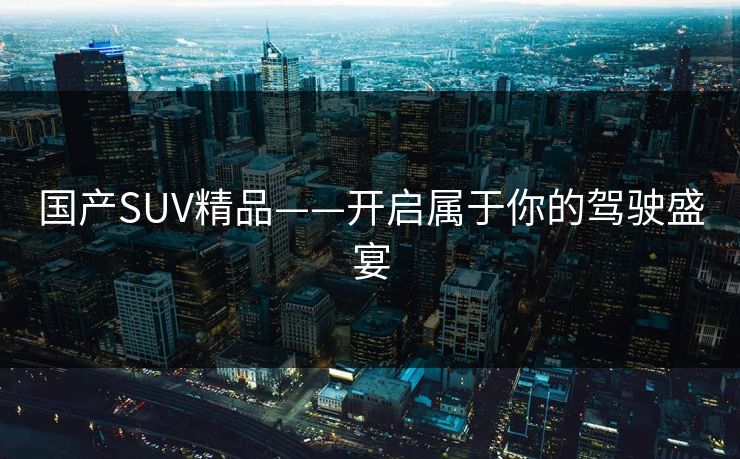 国产SUV精品——开启属于你的驾驶盛宴 国产SUV精品——开启属于你的驾驶盛宴