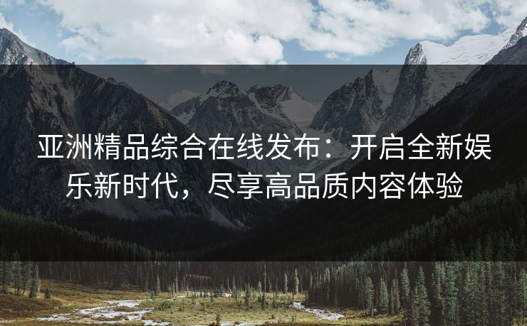 亚洲精品综合在线发布:开启全新娱乐新时代,尽享高品质内容体验 亚洲精品综合在线发布:开启全新娱乐新时代,尽享高品质内容体验