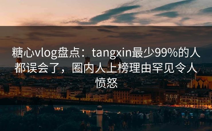 糖心vlog盘点：tangxin最少99%的人都误会了，圈内人上榜理由罕见令人愤怒