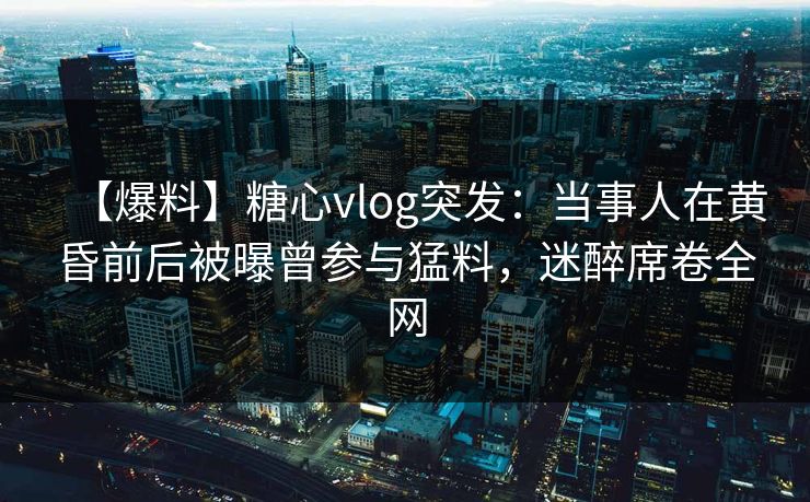 【爆料】糖心vlog突发：当事人在黄昏前后被曝曾参与猛料，迷醉席卷全网