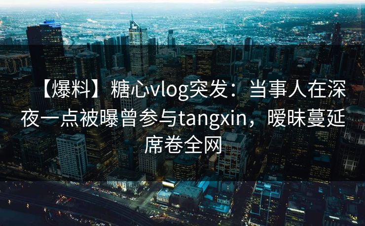 【爆料】糖心vlog突发:当事人在深夜一点被曝曾参与tangxin,暧昧蔓延席卷全网 【爆料】糖心vlog突发:当事人在深夜一点被曝曾参与tangxin,暧昧蔓延席卷全网