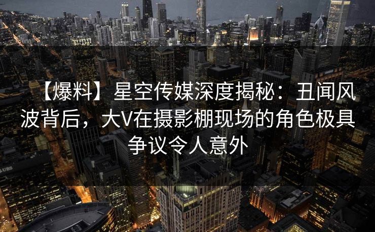 【爆料】星空传媒深度揭秘：丑闻风波背后，大V在摄影棚现场的角色极具争议令人意外