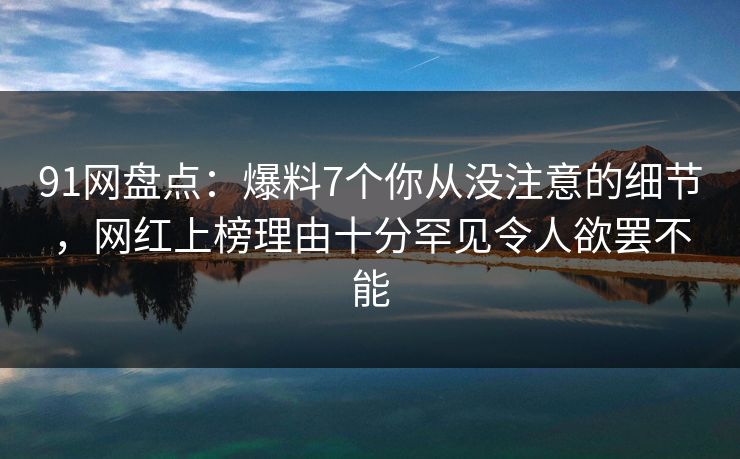 91网盘点：爆料7个你从没注意的细节，网红上榜理由十分罕见令人欲罢不能