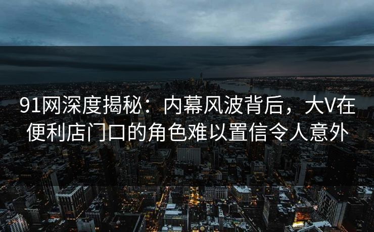 91网深度揭秘：内幕风波背后，大V在便利店门口的角色难以置信令人意外