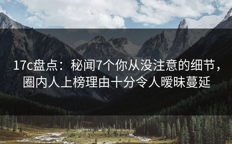 17c盘点：秘闻7个你从没注意的细节，圈内人上榜理由十分令人暧昧蔓延