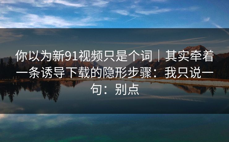 你以为新91视频只是个词｜其实牵着一条诱导下载的隐形步骤：我只说一句：别点
