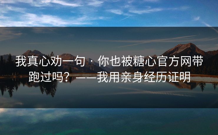 我真心劝一句 · 你也被糖心官方网带跑过吗？——我用亲身经历证明