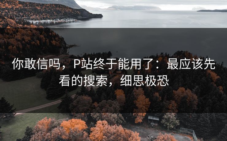 你敢信吗，P站终于能用了：最应该先看的搜索，细思极恐