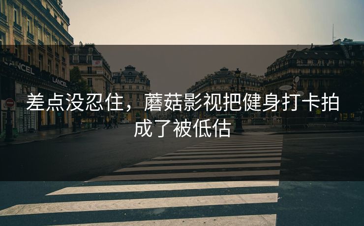 差点没忍住,蘑菇影视把健身打卡拍成了被低估 差点没忍住,蘑菇影视把健身打卡拍成了被低估