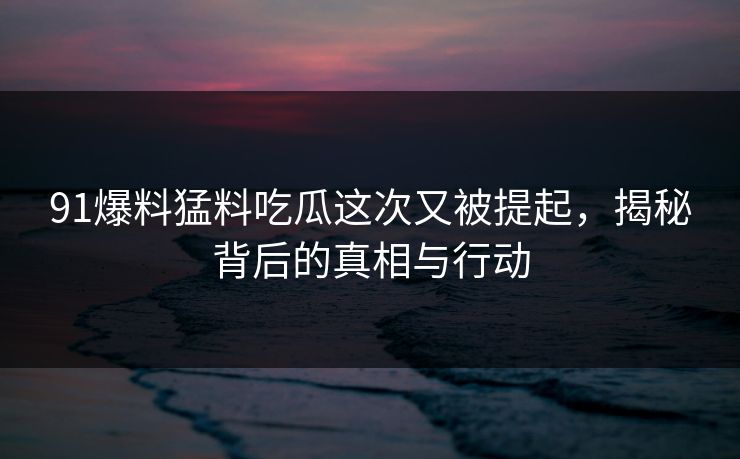 91爆料猛料吃瓜这次又被提起,揭秘背后的真相与行动 91爆料猛料吃瓜这次又被提起,揭秘背后的真相与行动