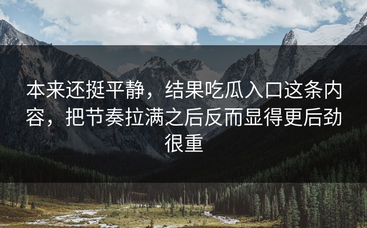 本来还挺平静,结果吃瓜入口这条内容,把节奏拉满之后反而显得更后劲很重 本来还挺平静,结果吃瓜入口这条内容,把节奏拉满之后反而显得更后劲很重