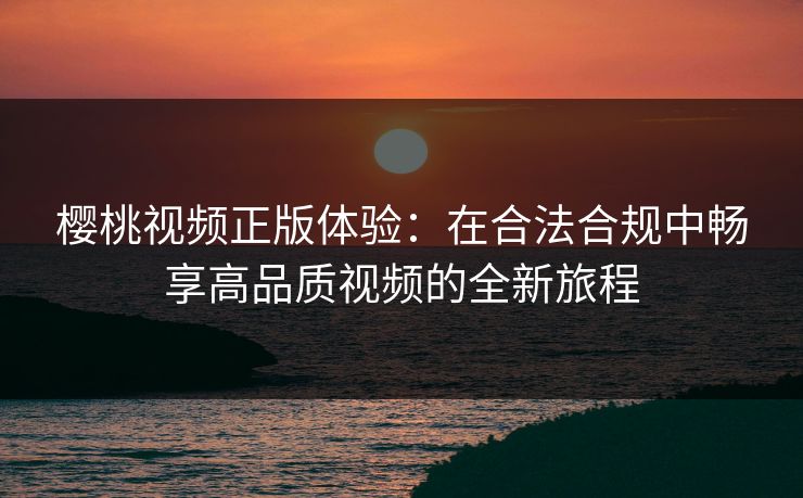 樱桃视频正版体验：在合法合规中畅享高品质视频的全新旅程
