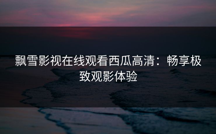 飘雪影视在线观看西瓜高清：畅享极致观影体验