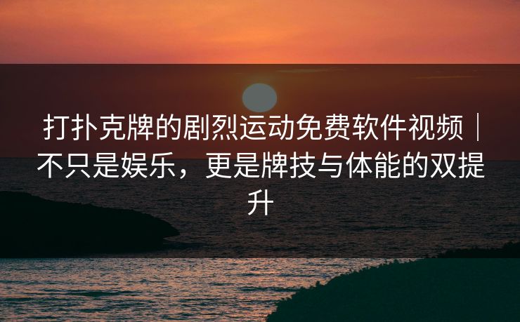 打扑克牌的剧烈运动免费软件视频｜不只是娱乐，更是牌技与体能的双提升