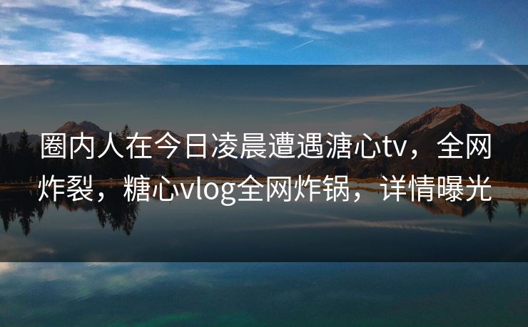 圈内人在今日凌晨遭遇溏心tv,全网炸裂,糖心vlog全网炸锅,详情曝光 圈内人在今日凌晨遭遇溏心tv,全网炸裂,糖心vlog全网炸锅,详情曝光