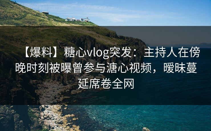 【爆料】糖心vlog突发：主持人在傍晚时刻被曝曾参与溏心视频，暧昧蔓延席卷全网