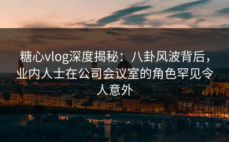 糖心vlog深度揭秘:八卦风波背后,业内人士在公司会议室的角色罕见令人意外 糖心vlog深度揭秘:八卦风波背后,业内人士在公司会议室的角色罕见令人意外