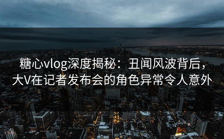 糖心vlog深度揭秘:丑闻风波背后,大V在记者发布会的角色异常令人意外 糖心vlog深度揭秘:丑闻风波背后,大V在记者发布会的角色异常令人意外