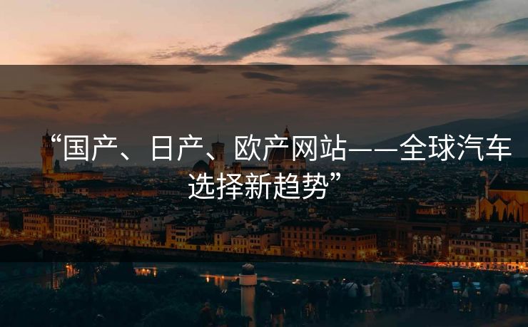 “国产、日产、欧产网站——全球汽车选择新趋势”