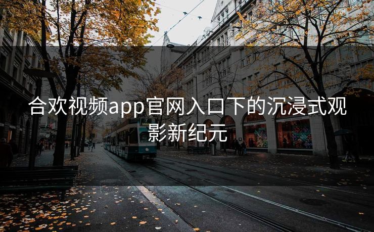 合欢视频app官网入口下的沉浸式观影新纪元