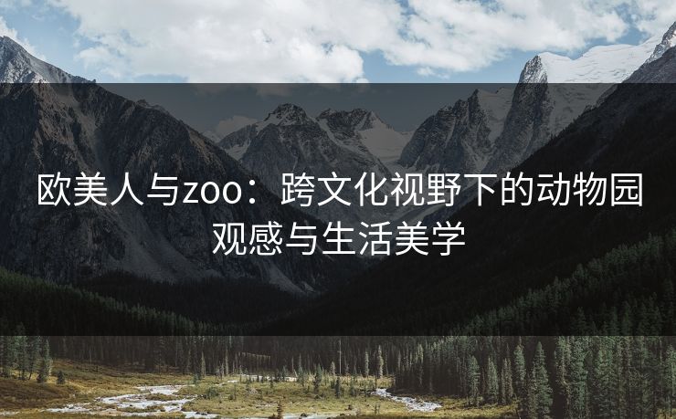 欧美人与zoo:跨文化视野下的动物园观感与生活美学 欧美人与zoo:跨文化视野下的动物园观感与生活美学