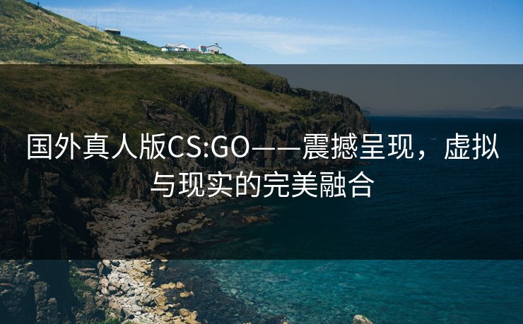 国外真人版CS:GO——震撼呈现，虚拟与现实的完美融合