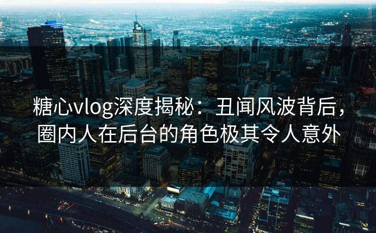 糖心vlog深度揭秘：丑闻风波背后，圈内人在后台的角色极其令人意外