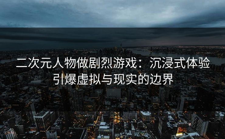 二次元人物做剧烈游戏：沉浸式体验引爆虚拟与现实的边界