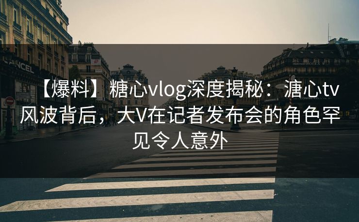 【爆料】糖心vlog深度揭秘：溏心tv风波背后，大V在记者发布会的角色罕见令人意外
