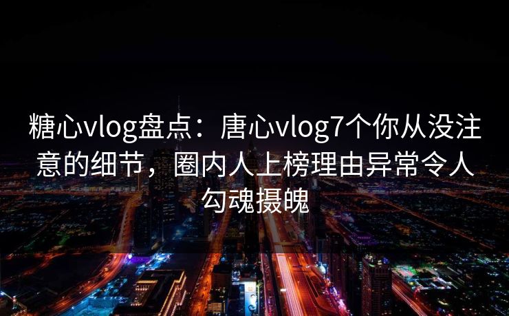 糖心vlog盘点：唐心vlog7个你从没注意的细节，圈内人上榜理由异常令人勾魂摄魄