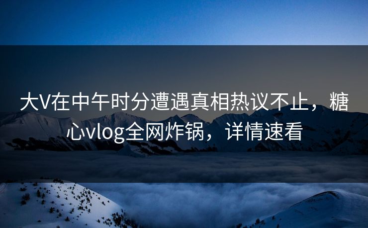 大V在中午时分遭遇真相热议不止，糖心vlog全网炸锅，详情速看