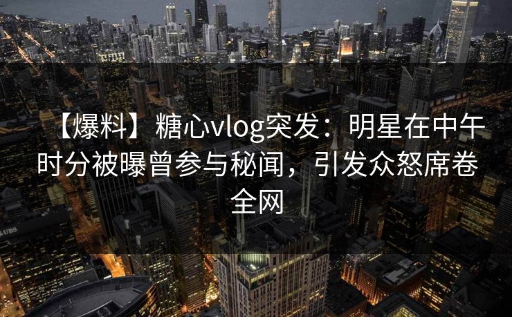 【爆料】糖心vlog突发：明星在中午时分被曝曾参与秘闻，引发众怒席卷全网