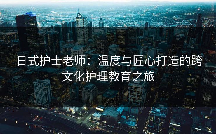 日式护士老师：温度与匠心打造的跨文化护理教育之旅