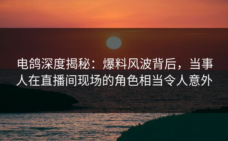 电鸽深度揭秘：爆料风波背后，当事人在直播间现场的角色相当令人意外