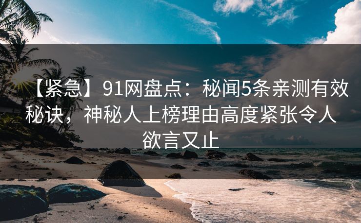 【紧急】91网盘点：秘闻5条亲测有效秘诀，神秘人上榜理由高度紧张令人欲言又止