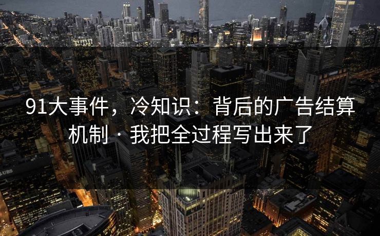 91大事件,冷知识:背后的广告结算机制 · 我把全过程写出来了 91大事件,冷知识:背后的广告结算机制 · 我把全过程写出来了