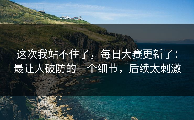 这次我站不住了,每日大赛更新了:最让人破防的一个细节,后续太刺激 这次我站不住了,每日大赛更新了:最让人破防的一个细节,后续太刺激