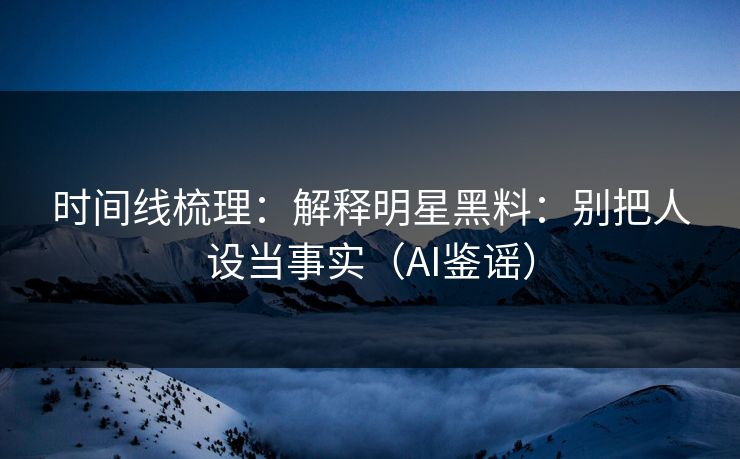 时间线梳理：解释明星黑料：别把人设当事实（AI鉴谣）