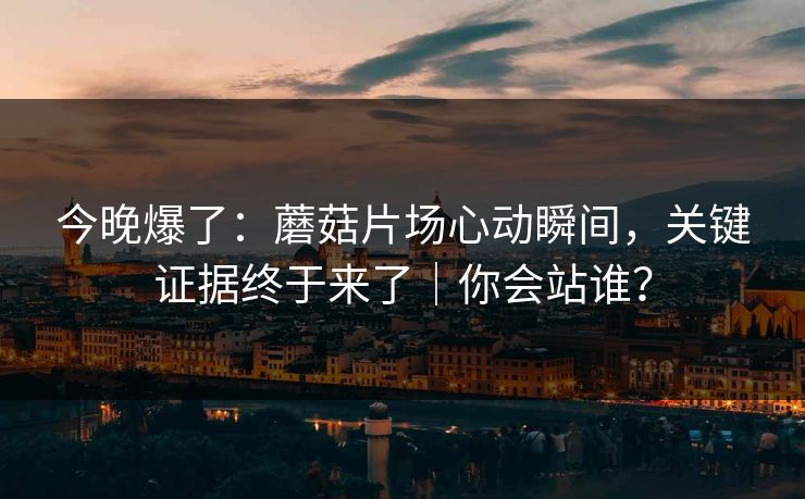 今晚爆了:蘑菇片场心动瞬间,关键证据终于来了|你会站谁? 今晚爆了:蘑菇片场心动瞬间,关键证据终于来了|你会站谁?