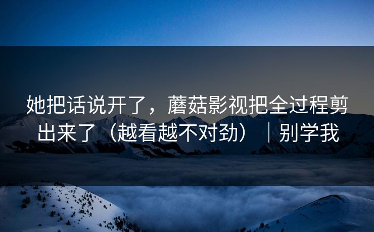 她把话说开了，蘑菇影视把全过程剪出来了（越看越不对劲）｜别学我