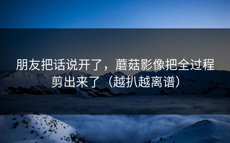 朋友把话说开了,蘑菇影像把全过程剪出来了(越扒越离谱) 朋友把话说开了,蘑菇影像把全过程剪出来了(越扒越离谱)