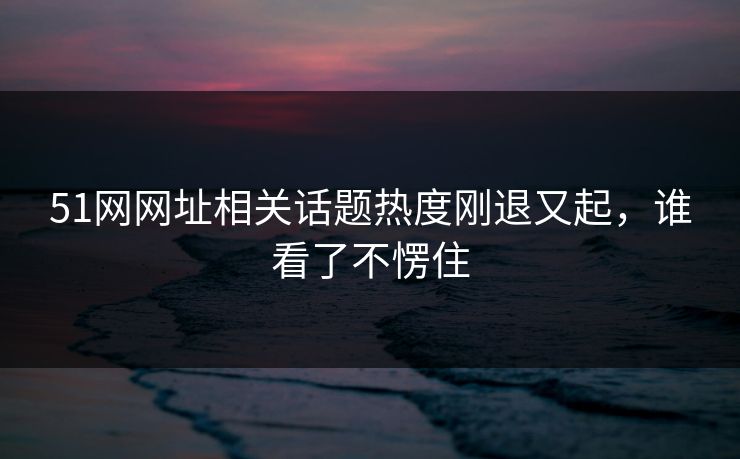 51网网址相关话题热度刚退又起,谁看了不愣住 51网网址相关话题热度刚退又起,谁看了不愣住